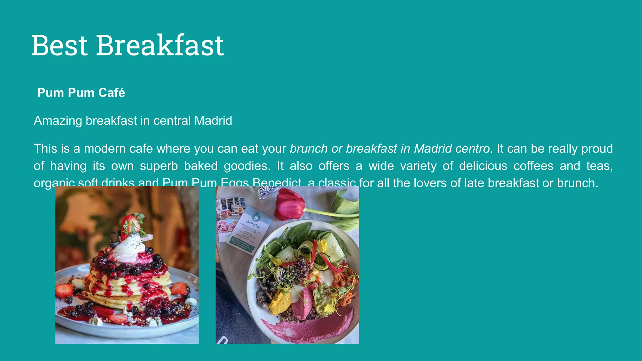 Best Breakfast
Pum Pum Café
Amazing breakfast in central Madrid
This is a modern cafe where you can eat your brunch or breakfast in Madrid centro. It can be really proud
of having its own superb baked goodies. It also offers a wide variety of delicious coffees and teas,
organic soft drinks and Pum Pum Eggs Benedict, a classic for all the lovers of late breakfast or brunch.
 