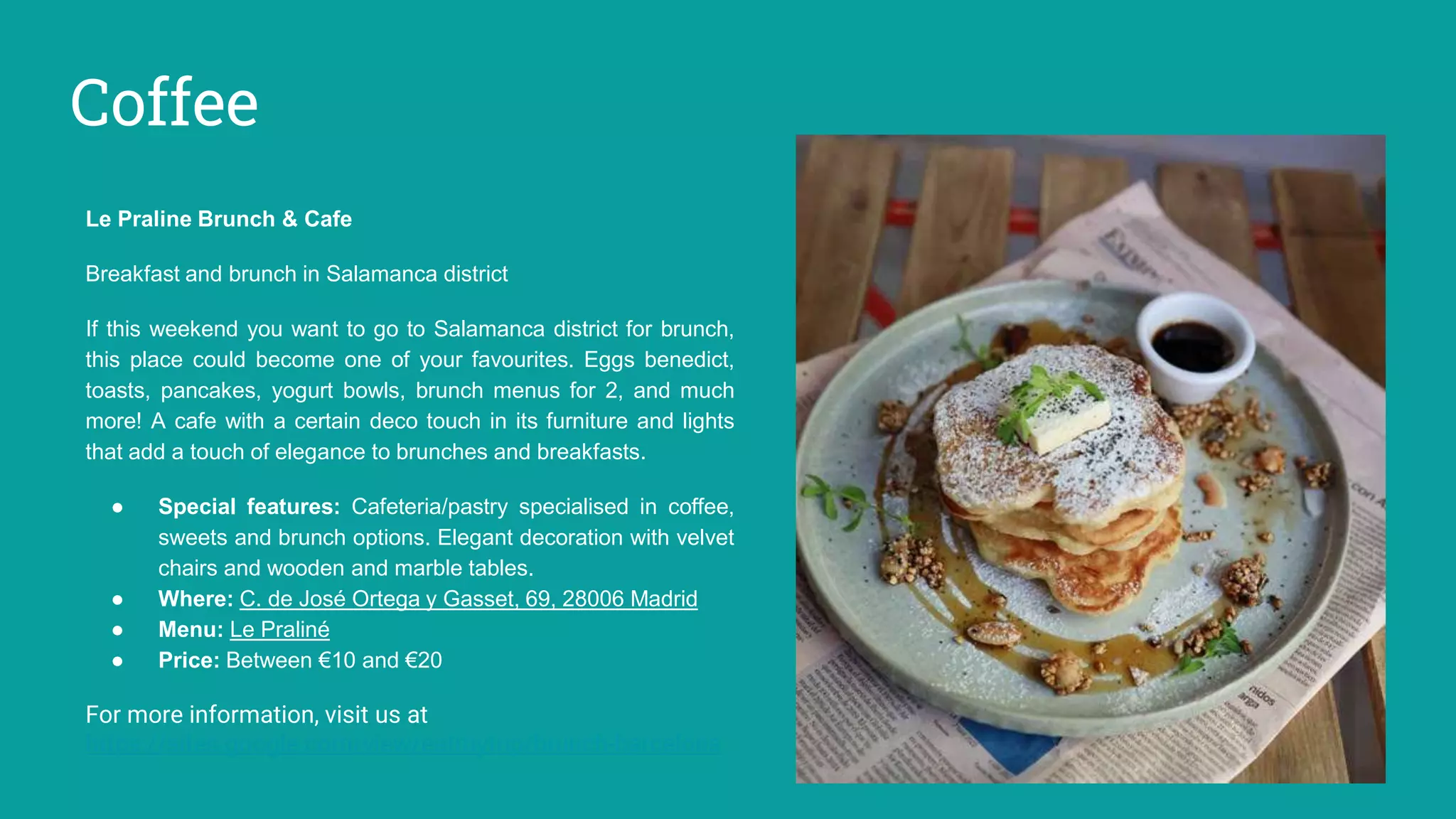 Coffee
Le Praline Brunch & Cafe
Breakfast and brunch in Salamanca district
If this weekend you want to go to Salamanca district for brunch,
this place could become one of your favourites. Eggs benedict,
toasts, pancakes, yogurt bowls, brunch menus for 2, and much
more! A cafe with a certain deco touch in its furniture and lights
that add a touch of elegance to brunches and breakfasts.
● Special features: Cafeteria/pastry specialised in coffee,
sweets and brunch options. Elegant decoration with velvet
chairs and wooden and marble tables.
● Where: C. de José Ortega y Gasset, 69, 28006 Madrid
● Menu: Le Praliné
● Price: Between €10 and €20
For more information, visit us at
https://sites.google.com/view/eatmytrip/brunch-barcelona
 