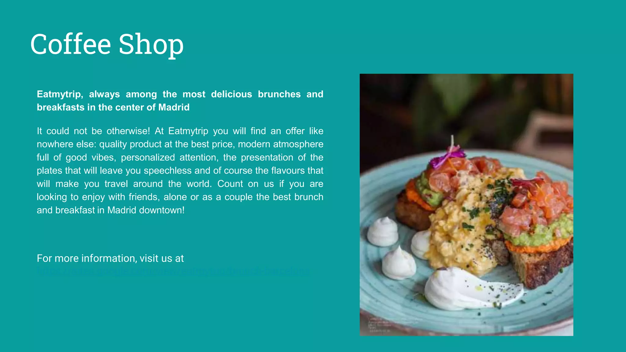 Coffee Shop
Eatmytrip, always among the most delicious brunches and
breakfasts in the center of Madrid
It could not be otherwise! At Eatmytrip you will find an offer like
nowhere else: quality product at the best price, modern atmosphere
full of good vibes, personalized attention, the presentation of the
plates that will leave you speechless and of course the flavours that
will make you travel around the world. Count on us if you are
looking to enjoy with friends, alone or as a couple the best brunch
and breakfast in Madrid downtown!
For more information, visit us at
https://sites.google.com/view/eatmytrip/brunch-barcelona
 