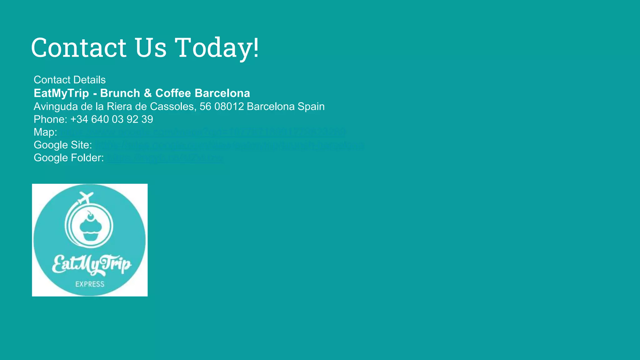 Contact Us Today!
Contact Details
EatMyTrip - Brunch & Coffee Barcelona
Avinguda de la Riera de Cassoles, 56 08012 Barcelona Spain
Phone: +34 640 03 92 39
Map: https://www.google.com/maps?cid=16775718991279823269
Google Site: https://sites.google.com/view/eatmytrip/brunch-barcelona
Google Folder: https://mgyb.co/s/ZvUzw
 