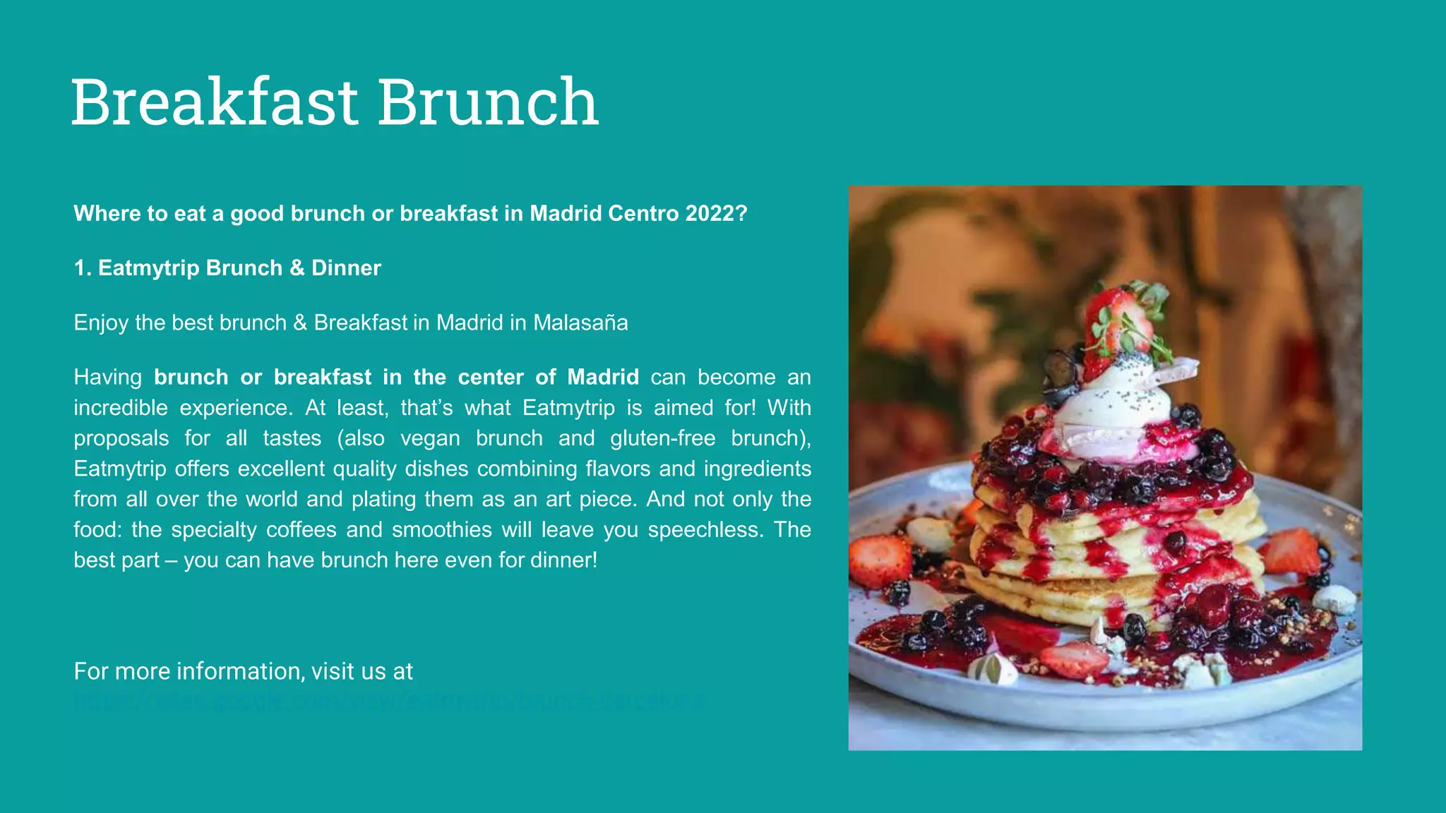 Breakfast Brunch
Where to eat a good brunch or breakfast in Madrid Centro 2022?
1. Eatmytrip Brunch & Dinner
Enjoy the best brunch & Breakfast in Madrid in Malasaña
Having brunch or breakfast in the center of Madrid can become an
incredible experience. At least, that’s what Eatmytrip is aimed for! With
proposals for all tastes (also vegan brunch and gluten-free brunch),
Eatmytrip offers excellent quality dishes combining flavors and ingredients
from all over the world and plating them as an art piece. And not only the
food: the specialty coffees and smoothies will leave you speechless. The
best part – you can have brunch here even for dinner!
For more information, visit us at
https://sites.google.com/view/eatmytrip/brunch-barcelona
 
