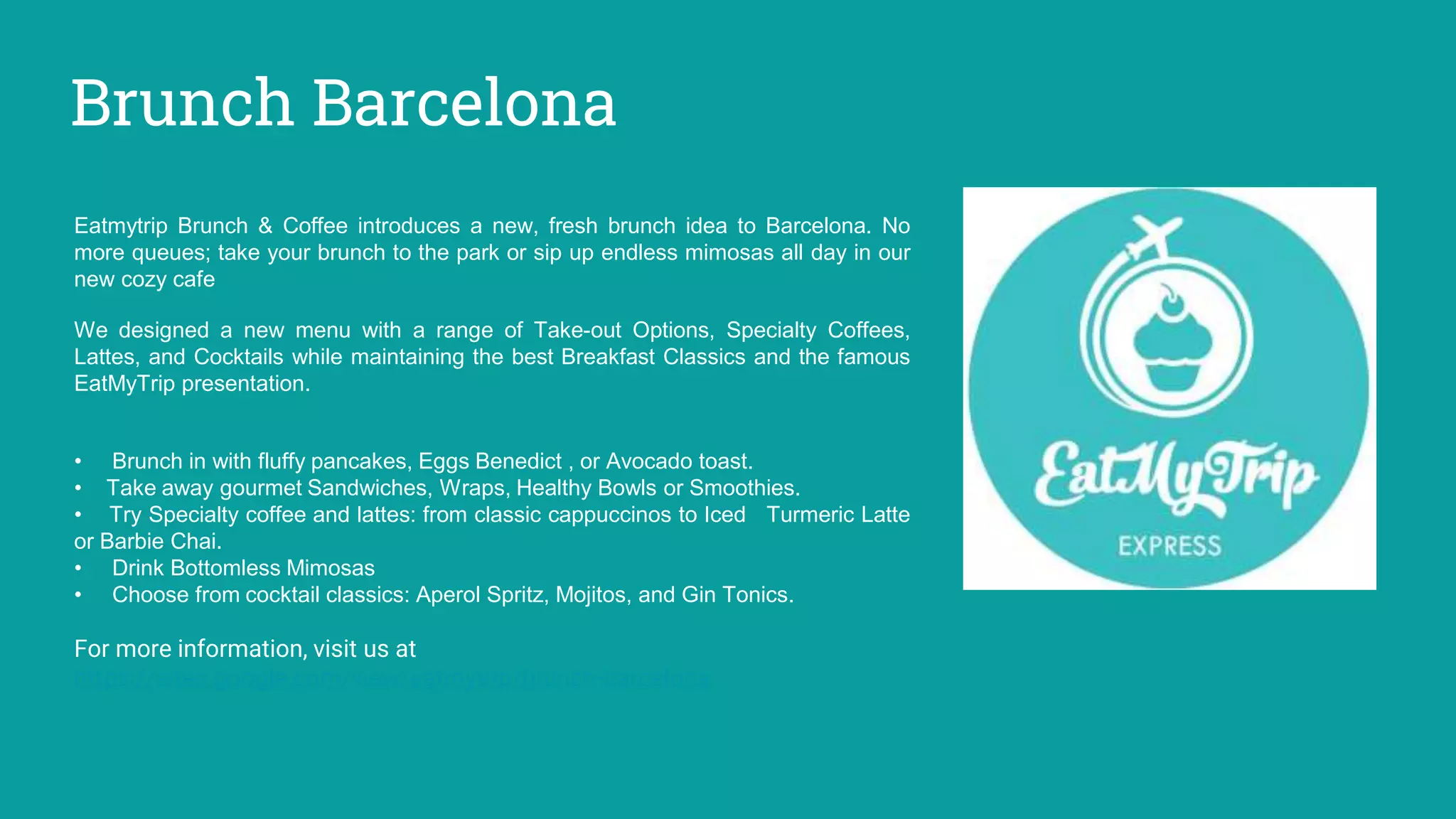 Brunch Barcelona
Eatmytrip Brunch & Coffee introduces a new, fresh brunch idea to Barcelona. No
more queues; take your brunch to the park or sip up endless mimosas all day in our
new cozy cafe
We designed a new menu with a range of Take-out Options, Specialty Coffees,
Lattes, and Cocktails while maintaining the best Breakfast Classics and the famous
EatMyTrip presentation.
• Brunch in with fluffy pancakes, Eggs Benedict , or Avocado toast.
• Take away gourmet Sandwiches, Wraps, Healthy Bowls or Smoothies.
• Try Specialty coffee and lattes: from classic cappuccinos to Iced Turmeric Latte
or Barbie Chai.
• Drink Bottomless Mimosas
• Choose from cocktail classics: Aperol Spritz, Mojitos, and Gin Tonics.
For more information, visit us at
https://sites.google.com/view/eatmytrip/brunch-barcelona
 