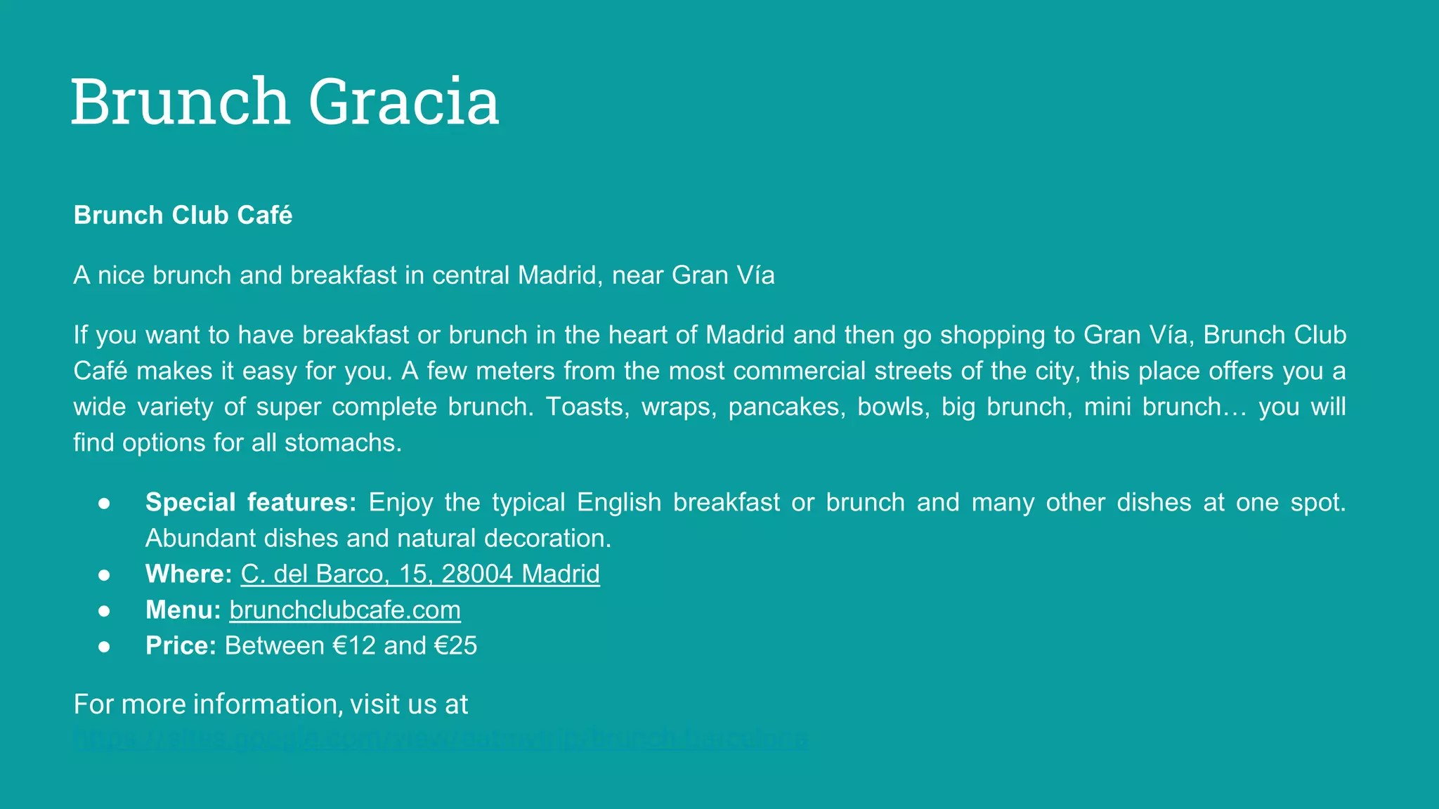 Brunch Gracia
Brunch Club Café
A nice brunch and breakfast in central Madrid, near Gran Vía
If you want to have breakfast or brunch in the heart of Madrid and then go shopping to Gran Vía, Brunch Club
Café makes it easy for you. A few meters from the most commercial streets of the city, this place offers you a
wide variety of super complete brunch. Toasts, wraps, pancakes, bowls, big brunch, mini brunch… you will
find options for all stomachs.
● Special features: Enjoy the typical English breakfast or brunch and many other dishes at one spot.
Abundant dishes and natural decoration.
● Where: C. del Barco, 15, 28004 Madrid
● Menu: brunchclubcafe.com
● Price: Between €12 and €25
For more information, visit us at
https://sites.google.com/view/eatmytrip/brunch-barcelona
 