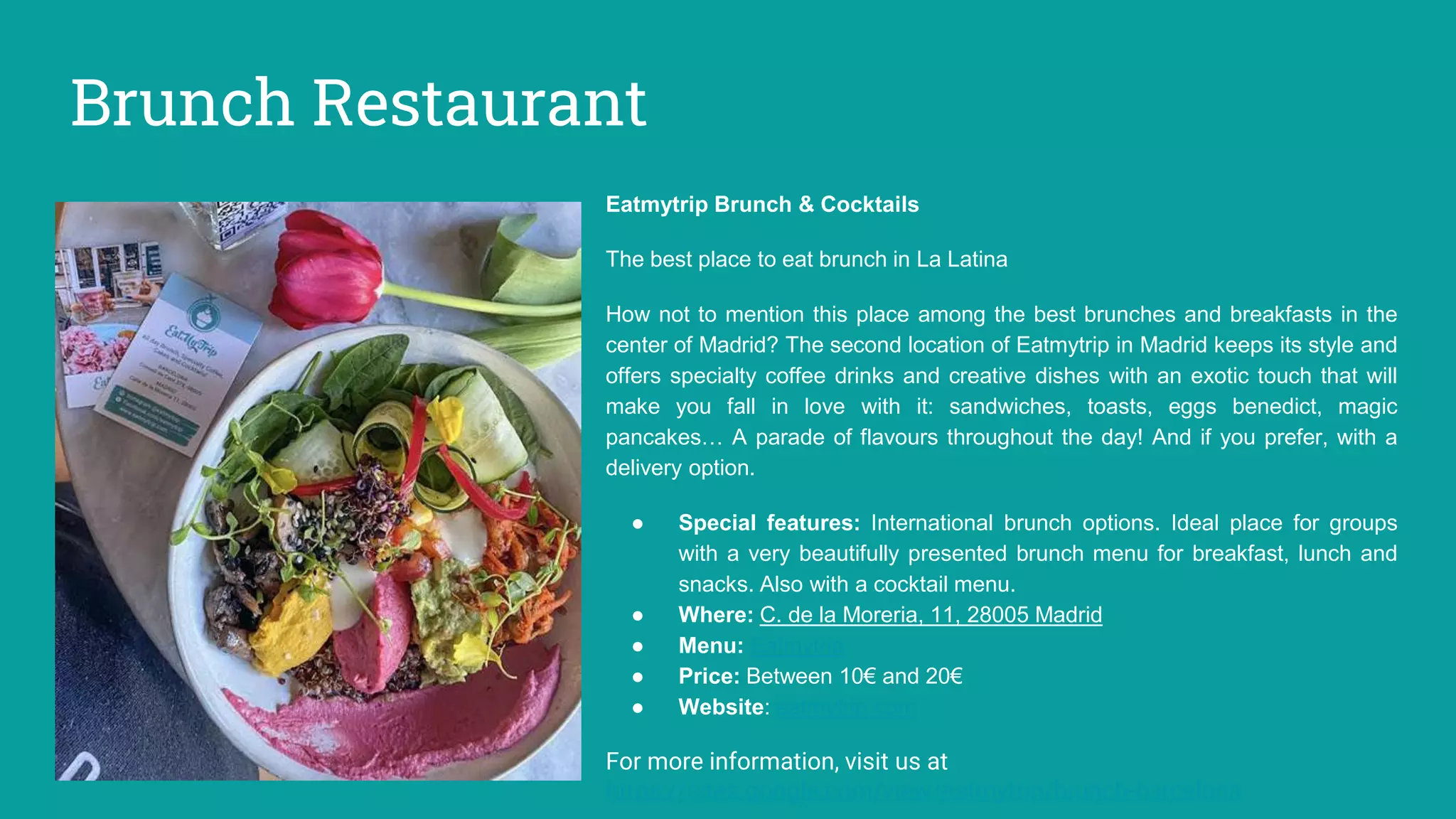 Brunch Restaurant
Eatmytrip Brunch & Cocktails
The best place to eat brunch in La Latina
How not to mention this place among the best brunches and breakfasts in the
center of Madrid? The second location of Eatmytrip in Madrid keeps its style and
offers specialty coffee drinks and creative dishes with an exotic touch that will
make you fall in love with it: sandwiches, toasts, eggs benedict, magic
pancakes… A parade of flavours throughout the day! And if you prefer, with a
delivery option.
● Special features: International brunch options. Ideal place for groups
with a very beautifully presented brunch menu for breakfast, lunch and
snacks. Also with a cocktail menu.
● Where: C. de la Moreria, 11, 28005 Madrid
● Menu: Eatmytrip
● Price: Between 10€ and 20€
● Website: eatmytrip.com
For more information, visit us at
https://sites.google.com/view/eatmytrip/brunch-barcelona
 