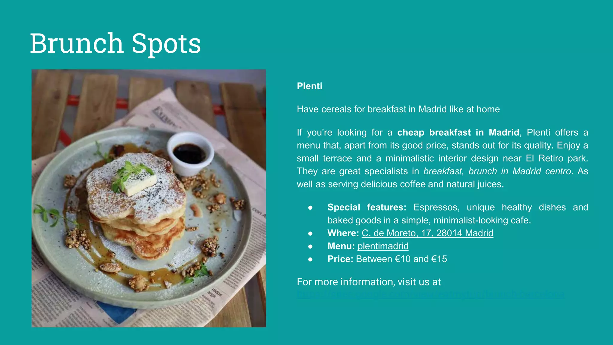 Brunch Spots
Plenti
Have cereals for breakfast in Madrid like at home
If you’re looking for a cheap breakfast in Madrid, Plenti offers a
menu that, apart from its good price, stands out for its quality. Enjoy a
small terrace and a minimalistic interior design near El Retiro park.
They are great specialists in breakfast, brunch in Madrid centro. As
well as serving delicious coffee and natural juices.
● Special features: Espressos, unique healthy dishes and
baked goods in a simple, minimalist-looking cafe.
● Where: C. de Moreto, 17, 28014 Madrid
● Menu: plentimadrid
● Price: Between €10 and €15
For more information, visit us at
https://sites.google.com/view/eatmytrip/brunch-barcelona
 