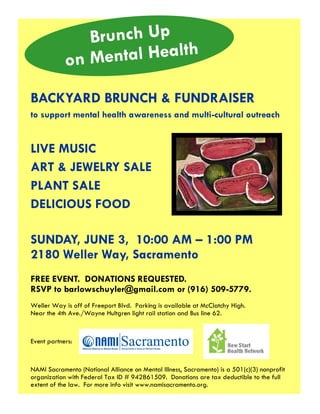 BACKYARD BRUNCH & FUNDRAISER
to support mental health awareness and multi-cultural outreach
Brunch Up
on Mental Health
FREE EVENT. DONATIONS REQUESTED.
RSVP to barlowschuyler@gmail.com or (916) 509-5779.
Weller Way is off of Freeport Blvd. Parking is available at McClatchy High.
Near the 4th Ave./Wayne Hultgren light rail station and Bus line 62.
Event partners:
NAMI Sacramento (National Alliance on Mental Illness, Sacramento) is a 501(c)(3) nonprofit
organization with Federal Tax ID # 942861509. Donations are tax deductible to the full
extent of the law. For more info visit www.namisacramento.org.
SUNDAY, JUNE 3, 10:00 AM – 1:00 PM
2180 Weller Way, Sacramento
LIVE MUSIC
ART & JEWELRY SALE
PLANT SALE
DELICIOUS FOOD
 