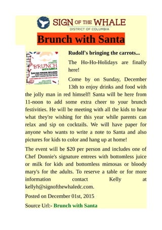 Brunch with Santa
Rudolf's bringing the carrots...
The Ho-Ho-Holidays are finally
here!
Come by on Sunday, December
13th to enjoy drinks and food with
the jolly man in red himself! Santa will be here from
11-noon to add some extra cheer to your brunch
festivities. He will be meeting with all the kids to hear
what they're wishing for this year while parents can
relax and sip on cocktails. We will have paper for
anyone who wants to write a note to Santa and also
pictures for kids to color and hang up at home!
The event will be $20 per person and includes one of
Chef Donnie's signature entrees with bottomless juice
or milk for kids and bottomless mimosas or bloody
mary's for the adults. To reserve a table or for more
information contact Kelly at
kellyh@signofthewhaledc.com.
Posted on December 01st, 2015
Source Url:- Brunch with Santa
 