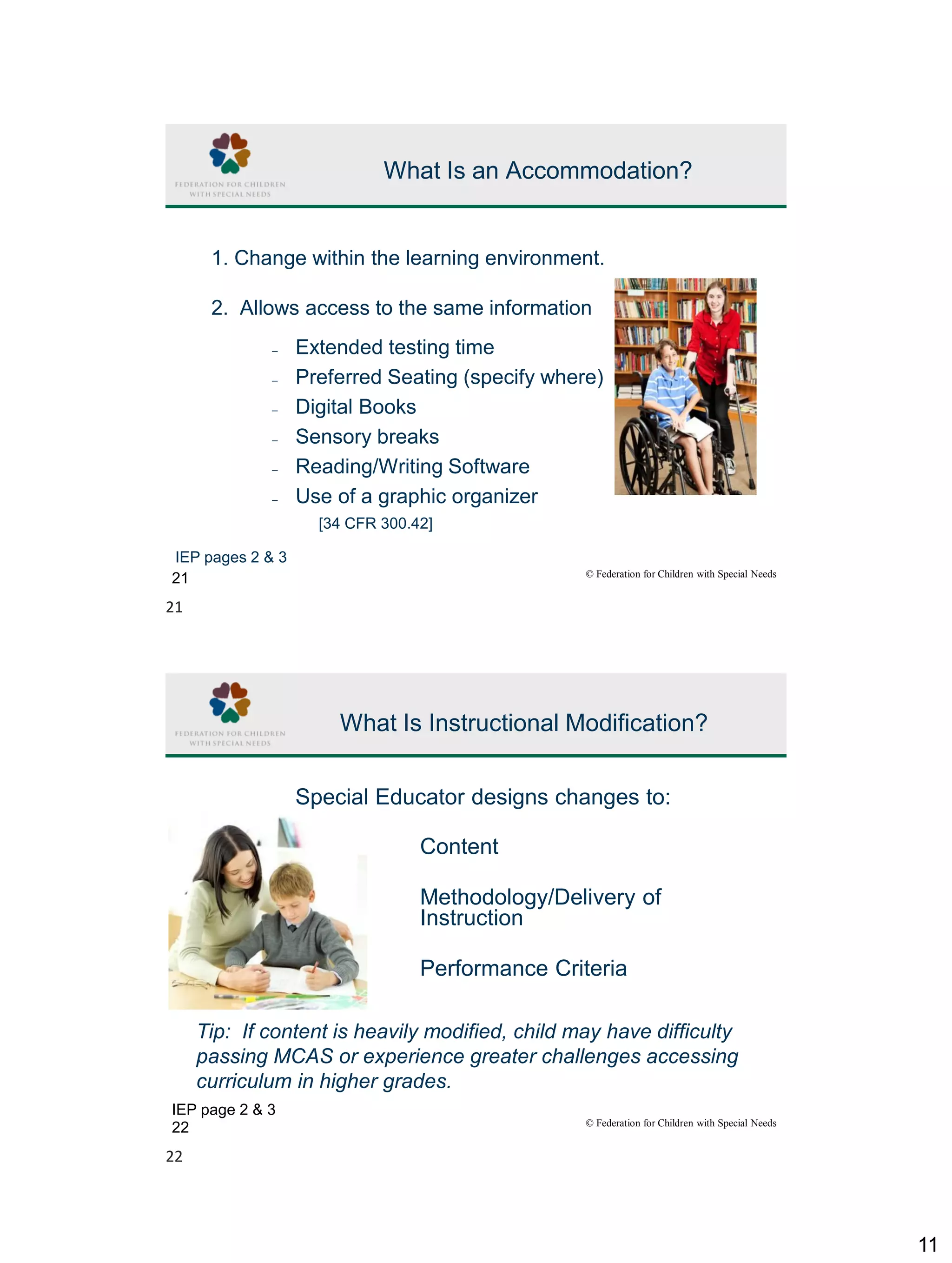 11
© Federation for Children with Special Needs
21
What Is an Accommodation?
1. Change within the learning environment.
2. Allows access to the same information
– Extended testing time
– Preferred Seating (specify where)
– Digital Books
– Sensory breaks
– Reading/Writing Software
– Use of a graphic organizer
AND
MORE!
[34 CFR 300.42]
IEP pages 2 & 3
© Federation for Children with Special Needs
22
What Is Instructional Modification?
Special Educator designs changes to:
Content
Methodology/Delivery of
Instruction
Performance Criteria
IEP page 2 & 3
Tip: If content is heavily modified, child may have difficulty
passing MCAS or experience greater challenges accessing
curriculum in higher grades.
21
22
 