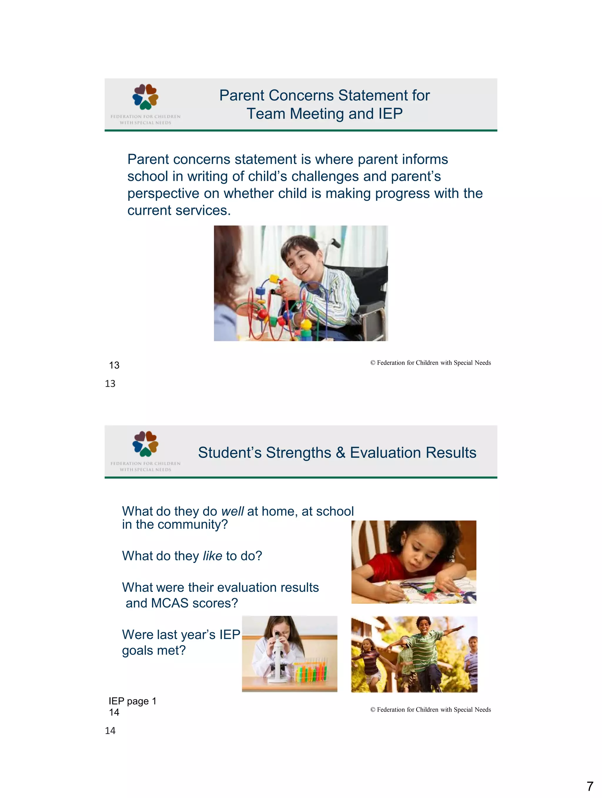 7
© Federation for Children with Special Needs
13
Parent Concerns Statement for
Team Meeting and IEP
Parent concerns statement is where parent informs
school in writing of child’s challenges and parent’s
perspective on whether child is making progress with the
current services.
© Federation for Children with Special Needs
14
Student’s Strengths & Evaluation Results
What do they do well at home, at school
in the community?
What do they like to do?
What were their evaluation results
and MCAS scores?
Were last year’s IEP
goals met?
IEP page 1
13
14
 