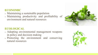 ECONOMIC
 Maintaining a sustainable population
 Maintaining productivity and profitability of
environment and natural resources
ECOLOGICAL
 Adopting environmental management weapons
in policy and decision making
 Protecting the environment and conserving
natural resources
 