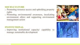 SOCIO-CULTURE
 Promoting resource access and upholding property
rights
 Promoting environmental awareness, inculcating
environment ethics and supporting environment
management action
INSTITUTIONAL
 Improving institutional capacity/ capability to
manage sustainable development
 