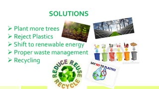 SOLUTIONS
 Plant more trees
 Reject Plastics
 Shift to renewable energy
 Proper waste management
 Recycling
 