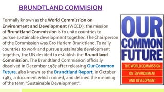 BRUNDTLAND COMMISION
Formally known as the World Commission on
Environment and Development (WCED), the mission
of Brundtland Commission is to unite countries to
pursue sustainable development together.The Chairperson
of the Commission was Gro Harlem Brundtland.To rally
countries to work and pursue sustainable development
together, the UN decided to establish the Brundtland
Commission.The Brundtland Commission officially
dissolved in December 1987 after releasing Our Common
Future, also known as the Brundtland Report, in October
1987, a document which coined, and defined the meaning
of the term "Sustainable Development".
 