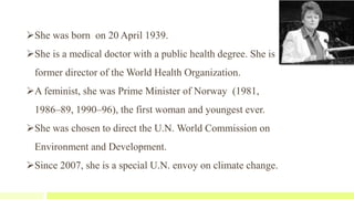 She was born on 20 April 1939.
She is a medical doctor with a public health degree. She is
former director of the World Health Organization.
A feminist, she was Prime Minister of Norway (1981,
1986–89, 1990–96), the first woman and youngest ever.
She was chosen to direct the U.N. World Commission on
Environment and Development.
Since 2007, she is a special U.N. envoy on climate change.
 