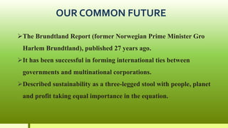 OUR COMMON FUTURE
The Brundtland Report (former Norwegian Prime Minister Gro
Harlem Brundtland), published 27 years ago.
It has been successful in forming international ties between
governments and multinational corporations.
Described sustainability as a three-legged stool with people, planet
and profit taking equal importance in the equation.
 