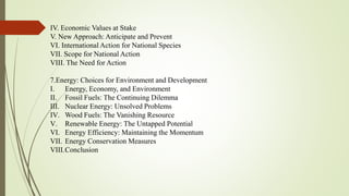 IV. Economic Values at Stake
V. New Approach: Anticipate and Prevent
VI. International Action for National Species
VII. Scope for National Action
VIII. The Need for Action
7.Energy: Choices for Environment and Development
I. Energy, Economy, and Environment
II. Fossil Fuels: The Continuing Dilemma
III. Nuclear Energy: Unsolved Problems
IV. Wood Fuels: The Vanishing Resource
V. Renewable Energy: The Untapped Potential
VI. Energy Efficiency: Maintaining the Momentum
VII. Energy Conservation Measures
VIII.Conclusion
 