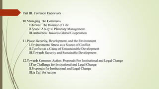 Part III. Common Endeavors
10.Managing The Commons
I.Oceans: The Balance of Life
II.Space: A Key to Planetary Management
III.Antarctica: Towards Global Cooperation
11.Peace, Security, Development, and the Environment
I.Environmental Stress as a Source of Conflict
II.Conflict as a Cause of Unsustainable Development
III.Towards Security and Sustainable Development
12.Towards Common Action: Proposals For Institutional and Legal Change
I.The Challenge for Institutional and Legal Change
II.Proposals for Institutional and Legal Change
III.A Call for Action
 