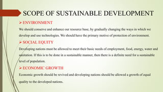 SCOPE OF SUSTAINABLE DEVELOPMENT
ENVIRONMENT
We should conserve and enhance our resource base, by gradually changing the ways in which we
develop and use technologies. We should have the primary motive of protection of environment.
SOCIAL EQUITY
Developing nations must be allowed to meet their basic needs of employment, food, energy, water and
sanitation. If this is to be done in a sustainable manner, then there is a definite need for a sustainable
level of population.
ECONOMIC GROWTH
Economic growth should be revived and developing nations should be allowed a growth of equal
quality to the developed nations.
 