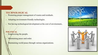 TECHNOLOGICAL
 Promoting proper management of wastes and residuals.
 Adopting environment-friendly technologies.
 Not having technological development at the cost of envirnoment,.
POLITICAL
 Empowering the people.
 Maintaining peace and order.
 Maintaining world peace through various organizations.
 