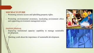 SOCIO-CULTURE
 Promoting resource access and upholding property rights.
 Promoting environmental awareness, inculcating environment ethics
and supporting environment management action.
INSTITUTIONAL
 Improving institutional capacity/ capability to manage sustainable
development.
 Teaching youth about the importance of sustainable development.
 