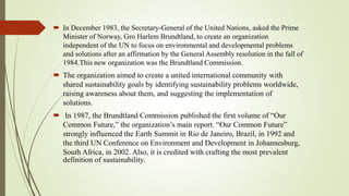  In December 1983, the Secretary-General of the United Nations, asked the Prime
Minister of Norway, Gro Harlem Brundtland, to create an organization
independent of the UN to focus on environmental and developmental problems
and solutions after an affirmation by the General Assembly resolution in the fall of
1984.This new organization was the Brundtland Commission.
 The organization aimed to create a united international community with
shared sustainability goals by identifying sustainability problems worldwide,
raising awareness about them, and suggesting the implementation of
solutions.
 In 1987, the Brundtland Commission published the first volume of “Our
Common Future,” the organization’s main report. “Our Common Future”
strongly influenced the Earth Summit in Rio de Janeiro, Brazil, in 1992 and
the third UN Conference on Environment and Development in Johannesburg,
South Africa, in 2002. Also, it is credited with crafting the most prevalent
definition of sustainability.
 