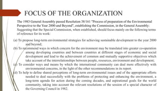 FOCUS OF THE ORGANIZATION
(a) To propose long-term environmental strategies for achieving sustainable development to the year 2000
and beyond;
(b) To recommend ways in which concern for the environment may be translated into greater co-operation
among developing countries and between countries at different stages of economic and social
development and lead to the achievement of common and mutually supportive objectives which
take account of the interrelationships between people, resources, environment and development;
(c) To consider ways and means by which the international community can deal more effectively with
environmental concerns, in the light of the other recommendations in its report.
(d) To help to define shared perceptions of long-term environmental issues and of the appropriate efforts
needed to deal successfully with the problems of protecting and enhancing the environment, a
long-term agenda for action during the coming decades, and aspirational goals for the world
community, taking into account the relevant resolutions of the session of a special character of
the Governing Council in 1982.
The 1983 General Assembly passed Resolution 38/161 "Process of preparation of the Environmental
Perspective to the Year 2000 and Beyond", establishing the Commission, in the General Assembly:
Suggesting that the Special Commission, when established, should focus mainly on the following terms
of reference for its work:
 