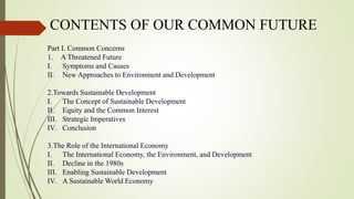 CONTENTS OF OUR COMMON FUTURE
Part I. Common Concerns
1. A Threatened Future
I. Symptoms and Causes
II. New Approaches to Environment and Development
2.Towards Sustainable Development
I. The Concept of Sustainable Development
II. Equity and the Common Interest
III. Strategic Imperatives
IV. Conclusion
3.The Role of the International Economy
I. The International Economy, the Environment, and Development
II. Decline in the 1980s
III. Enabling Sustainable Development
IV. A Sustainable World Economy
 