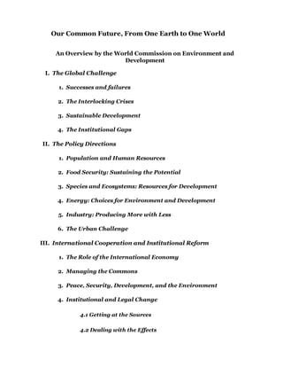 Our Common Future, From One Earth to One World


     An Overview by the World Commission on Environment and
                          Development

 I. The Global Challenge

      1. Successes and failures

     2. The Interlocking Crises

     3. Sustainable Development

     4. The Institutional Gaps

II. The Policy Directions

      1. Population and Human Resources

     2. Food Security: Sustaining the Potential

     3. Species and Ecosystems: Resources for Development

     4. Energy: Choices for Environment and Development

     5. Industry: Producing More with Less

     6. The Urban Challenge

III. International Cooperation and Institutional Reform

      1. The Role of the International Economy

     2. Managing the Commons

     3. Peace, Security, Development, and the Environment

     4. Institutional and Legal Change

             4.1 Getting at the Sources

             4.2 Dealing with the Effects
 