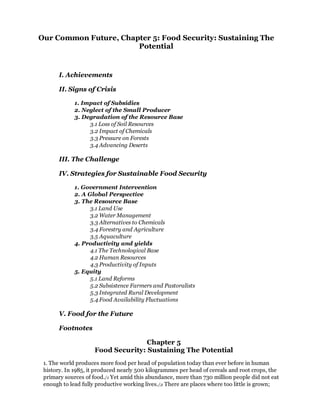 Our Common Future, Chapter 5: Food Security: Sustaining The
                       Potential


       I. Achievements

       II. Signs of Crisis

             1. Impact of Subsidies
             2. Neglect of the Small Producer
             3. Degradation of the Resource Base
                  3.1 Loss of Soil Resources
                  3.2 Impact of Chemicals
                  3.3 Pressure on Forests
                  3.4 Advancing Deserts

       III. The Challenge

       IV. Strategies for Sustainable Food Security

             1. Government Intervention
             2. A Global Perspective
             3. The Resource Base
                   3.1 Land Use
                   3.2 Water Management
                   3.3 Alternatives to Chemicals
                   3.4 Forestry and Agriculture
                   3.5 Aquaculture
             4. Productivity and yields
                   4.1 The Technological Base
                   4.2 Human Resources
                   4.3 Productivity of Inputs
             5. Equity
                   5.1 Land Reforms
                   5.2 Subsistence Farmers and Pastoralists
                   5.3 Integrated Rural Development
                   5.4 Food Availability Fluctuations

       V. Food for the Future

       Footnotes

                                    Chapter 5
                     Food Security: Sustaining The Potential
 1. The world produces more food per head of population today than ever before in human
 history. In 1985, it produced nearly 500 kilogrammes per head of cereals and root crops, the
 primary sources of food./1 Yet amid this abundance, more than 730 million people did not eat
 enough to lead fully productive working lives./2 There are places where too little is grown;
 