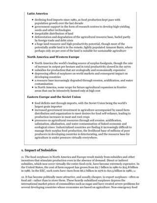 Latin America

           declining food imports since 1980, as food production kept pace with
           population growth over the last decade
           government support in the form of research centres to develop high-yielding
           seeds and other technologies
           inequitable distribution of land
           deforestation and degradation of the agricultural resource base, fueled partly
           by foreign trade and debt crisis
           a huge land resource and high productivity potential, though most of the
           potentially arable land is in the remote, lightly populated Amazon Basin, where
           perhaps only 20 per cent of the land is suitable for sustainable agriculture

    North America and Western Europe

           North America the world's leading source of surplus foodgrain, though the rate
           of increase in output per hectare and in total productivity slowed in the 1970s
           subsidies for production that are ecologically and economically expensive
           depressing effect of surpluses on world markets and consequent impact on
           developing countries
           a resource base increasingly degraded through erosion, acidification, and water
           contamination
           in North America, some scope for future agricultural expansion in frontier
           areas that can be intensively farmed only at high cost

    Eastern Europe and the Soviet Union

           food deficits met through imports, with the Soviet Union being the world's
           largest grain importer
           increased government investment in agriculture accompanied by eased farm
           distribution and organization to meet desires for food self-reliance, leading to
           production increases in meat and root crops
           pressures on agricultural resources through soil erosion. acidification,
           salinization, alkalization, and water contamination of linked economic and
           ecological crises: Industrialized countries are finding it increasingly difficult to
           manage their surplus food production, the livelihood base of millions of poor
           producers in developing countries is deteriorating, and the resource base for
           agriculture is under pressure virtually everywhere.



1. Impact of Subsidies

11. The food surpluses in North America and Europe result mainly from subsidies and other
incentives that stimulate production even in the absence of demand. Direct or indirect
subsidies, which now cover virtually the entire food cycle, have become extremely expensive. In
the United States, the cost of farm support has grown from $2.7 billion in 1980 to $25.8 billion
in 1986. In the EEC, such costs have risen from $6.2 billion in 1976 to $21.5 billion in 1986./12

12. It has become politically more attractive, and usually cheaper, to export surpluses - often as
food aid - rather than to store them. These heavily subsidized surpluses depress the
international market prices of commodities such as sugar and have created severe problems for
several developing countries whose economies are based on agriculture. Non-emergency food
 