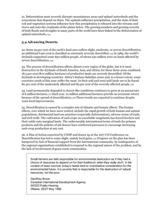 31. Deforestation most severely disrupts mountainous areas and upland watersheds and the
ecosystems that depend on them. The uplands influence precipitation, and the state of their
soil and vegetation systems influence how this precipitation is released into the streams and
rivers and onto the croplands of the plains below. The growing numbers and growing severity
of both floods and droughts in many parts of the world have been linked to the deforestation of
upland watersheds./23

3.4 Advancing Deserts

32. Some 29 per cent of the earth's land area suffers slight, moderate, or severe desertification;
an additional 6 per cent is classified as extremely severely desertified./24 In 1984, the world's
drylands supported some 850 million people, of whom 230 million were on lands affected by
severe desertification./25

33. The process of desertification affects almost every region of the globe, but it is most
destructive in the drylands of South America, Asia, and Africa; for these three areas combined.
18.5 per cent (870 million hectares) of productive lands are severely desertified. Of the
drylands in developing countries. Africa's Sudano-Sahelian zones and, to a lesser extent, some
countries south of this zone suffer the most. In their arid and semi-arid lands are to be found
80 per cent of the moderately affected and 85 per cent of the severely affected people./26

34. Land permanently degraded to desert-like conditions continues to grow at an annual rate
of 6 million hectares./27 Each year. 21 million additional hectares provide no economic return
because of the spread of desertification./28 These trends are expected to continue despite
some local improvements.

35, Desertification is caused by a complex mix of climatic and human effects. The human
effects, over which we have more control, include the rapid growth of both human and animal
populations, detrimental land use practices (especially deforestation), adverse terms of trade,
and civil strife. The cultivation of cash crops on unsuitable rangelands has forced herders and
their cattle onto marginal lands. The unfavourable international terms of trade for primary
products and the policies of aid donors have reinforced pressures to encourage increasing
cash-crop production at any cost.

36. A Plan of Action conceived by UNEP and drawn up at the 1977 UN Conference on
Desertification has led to some slight, mainly local gains./29 Progress on the plan has been
hampered by lack of financial support from the international community, by inadequacies of
the regional organizations established to respond to the regional nature of the problem, and by
the lack of involvement of grass-roots communities.


       Small farmers are held responsible for environmental destruction as if they had a
       choice of resources to depend on for their livelihood, when they really don't. In the
       context of basic survival, today's needs tend to overshadow consideration for the
       environmental future. It is poverty that is responsible for the destruction of natural
       resources, not the poor.

       Geoffrey Bruce
       Canadian International Development Agency
       WCED Public Hearing
       Ottawa, 26/27 May 1986
 