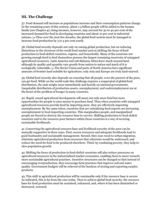 III. The Challenge
37. Food demand will increase as populations increase and their consumption patterns change.
In the remaining years of this century, about 1.3 billion people will be added to the human
family (see Chapter 4); rising incomes, however, may account for 30 to 40 per cent of the
increased demand for food in developing countries and about 10 per cent in industrial
nations./30 Thus over the next few decades, the global food system must be managed to
increase food production by 3 to 4 per cent yearly.

38. Global food security depends not only on raising global production, but on reducing
distortions in the structure of the world food market and on shifting the focus of food
production to food-deficit countries, regions, and households. Many of the countries not
growing enough food to feed themselves possess the largest remaining reservoirs of untapped
agricultural resources. Latin America and sub-Saharan Africa have much unused land.
although its quality and quantity vary greatly from nation to nation and much of it is
ecologically vulnerable./31 The Soviet Union and parts of North America have significant
amounts of frontier land suitable for agriculture; only Asia and Europe are truly land-starved.

39. Global food security also depends on ensuring that all people, even the poorest of the poor,
can get food. While on the world scale this challenge requires a reappraisal of global food
distribution, the task weighs more immediately and heavily on national governments.
Inequitable distribution of production assets, unemployment, and underemployment are at
the heart of the problem of hunger in many countries.

40. Rapid, sound agricultural development will mean not only more food but more
opportunities for people to earn money to purchase food. Thus when countries with untapped
agricultural resources provide food by importing more, they are effectively importing
unemployment. By the same token, countries that are subsidizing food exports are increasing
unemployment in food-importing countries. This marginalizes people, and marginalized
people are forced to destroy the resource base to survive. Shifting production to food-deficit
countries and to the resource-poor farmers within those countries is a way of securing
sustainable livelihoods.

41. Conserving the agricultural resource base and livelihood security of the poor can be
mutually supportive in three ways. First, secure resources and adequate livelihoods lead to
good husbandry and sustainable management. Second, they ease rural-to-urban migration,
stimulate agricultural production from resources that otherwise would be underused, and
reduce the need for food to be produced elsewhere. Third, by combating poverty, they help to
slow population growth.

42. Shifting the focus of production to food-deficit countries will also reduce pressures on
agricultural resources in the industrialized market economies, enabling them to move towards
more sustainable agricultural practices. Incentive structures can be changed so that instead of
encouraging overproduction, they encourage farm practices that improve soil and water
quality. Government budgets will be relieved of the burdens of storing and exporting surplus
products.

43. This shift in agricultural production will be sustainable only if the resource base is secure.
As indicated, this is far from the case today. Thus to achieve global food security, the resource
base for food production must be sustained, enhanced, and, where it has been diminished or
destroyed, restored.
 