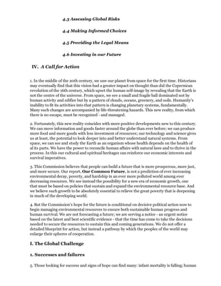 4.3 Assessing Global Risks

                   4.4 Making Informed Choices

                   4.5 Providing the Legal Means

                   4.6 Investing in our Future

 IV. A Call for Action


1. In the middle of the 20th century, we saw our planet from space for the first time. Historians
may eventually find that this vision had a greater impact on thought than did the Copernican
revolution of the 16th century, which upset the human self-image by revealing that the Earth is
not the centre of the universe. From space, we see a small and fragile ball dominated not by
human activity and edifice but by a pattern of clouds, oceans, greenery, and soils. Humanity's
inability to fit its activities into that pattern is changing planetary systems, fundamentally.
Many such changes are accompanied by life-threatening hazards. This new reality, from which
there is no escape, must be recognized - and managed.

2. Fortunately, this new reality coincides with more positive developments new to this century.
We can move information and goods faster around the globe than ever before; we can produce
more food and more goods with less investment of resources; our technology and science gives
us at least, the potential to look deeper into and better understand natural systems. From
space, we can see and study the Earth as an organism whose health depends on the health of
al its parts. We have the power to reconcile human affairs with natural laws and to thrive in the
process. In this our cultural and spiritual heritages can reinforce our economic interests and
survival imperatives.

3. This Commission believes that people can build a future that is more prosperous, more just,
and more secure. Our report, Our Common Future, is not a prediction of ever increasing
environmental decay, poverty, and hardship in an ever more polluted world among ever
decreasing resources. We see instead the possibility for a new era of economic growth, one
that must be based on policies that sustain and expand the environmental resource base. And
we believe such growth to be absolutely essential to relieve the great poverty that is deepening
in much of the developing world.

4. But the Commission's hope for the future is conditional on decisive political action now to
begin managing environmental resources to ensure both sustainable human progress and
human survival. We are not forecasting a future; we are serving a notice - an urgent notice
based on the latest and best scientific evidence - that the time has come to take the decisions
needed to secure the resources to sustain this and coming generations. We do not offer a
detailed blueprint for action, but instead a pathway by which the peoples of the world may
enlarge their spheres of cooperation.

I. The Global Challenge

1. Successes and failures

5. Those looking for success and signs of hope can find many: infant mortality is falling; human
 