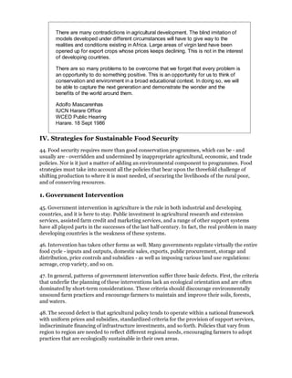 There are many contradictions in agricultural development. The blind imitation of
       models developed under different circumstances will have to give way to the
       realities and conditions existing in Africa. Large areas of virgin land have been
       opened up for export crops whose prices keeps declining. This is not in the interest
       of developing countries.

       There are so many problems to be overcome that we forget that every problem is
       an opportunity to do something positive. This is an opportunity for us to think of
       conservation and environment in a broad educational context. In doing so, we will
       be able to capture the next generation and demonstrate the wonder and the
       benefits of the world around them.

       Adolfo Mascarenhas
       IUCN Harare Office
       WCED Public Hearing
       Harare. 18 Sept 1986

IV. Strategies for Sustainable Food Security
44. Food security requires more than good conservation programmes, which can be - and
usually are - overridden and undermined by inappropriate agricultural, economic, and trade
policies. Nor is it just a matter of adding an environmental component to programmes. Food
strategies must take into account all the policies that bear upon the threefold challenge of
shifting production to where it is most needed, of securing the livelihoods of the rural poor,
and of conserving resources.

1. Government Intervention

45. Government intervention in agriculture is the rule in both industrial and developing
countries, and it is here to stay. Public investment in agricultural research and extension
services, assisted farm credit and marketing services, and a range of other support systems
have all played parts in the successes of the last half-century. In fact, the real problem in many
developing countries is the weakness of these systems.

46. Intervention has taken other forms as well. Many governments regulate virtually the entire
food cycle - inputs and outputs, domestic sales, exports, public procurement, storage and
distribution, price controls and subsidies - as well as imposing various land use regulations:
acreage, crop variety, and so on.

47. In general, patterns of government intervention suffer three basic defects. First, the criteria
that underlie the planning of these interventions lack an ecological orientation and are often
dominated by short-term considerations. These criteria should discourage environmentally
unsound farm practices and encourage farmers to maintain and improve their soils, forests,
and waters.

48. The second defect is that agricultural policy tends to operate within a national framework
with uniform prices and subsidies, standardized criteria for the provision of support services,
indiscriminate financing of infrastructure investments, and so forth. Policies that vary from
region to region are needed to reflect different regional needs, encouraging farmers to adopt
practices that are ecologically sustainable in their own areas.
 