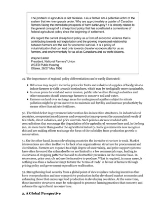 The problem in agriculture is not faceless. I as a farmer am a potential victim of the
       system that we now operate under. Why are approximately a quarter of Canadian
       farmers facing the immediate prospects of farm bankruptcy? It is directly related to
       the general concept of a cheap food policy that has constituted a cornerstone of
       federal agricultural policy since the beginning of settlement.

       We regard the current cheap food policy as a form of economic violence that is
       contributing towards soil exploitation and the growing impersonal relationship
       between farmers and the soil for economic survival. It is a policy of
       industrialization that can lead only towards disaster economically for us as
       farmers, and environmentally for us all as Canadians and as world citizens.

       Wayne Easter
       President, National Farmers' Union
       WCED Public Hearing
       Ottawa, 26/27 May 1986


49. The importance of regional policy differentiation can be easily illustrated:

      Hill areas may require incentive prices for fruits and subsidized supplies of foodgrains to
      induce farmers to shift towards horticulture, which may be ecologically more sustainable.
      In areas prone to wind and water erosion, public intervention through subsidies and
      other measures should encourage farmers to conserve soil and water.
      Farmers on land over recharge areas for underground aquifers subject to nitrate
      pollution might be given incentives to maintain soil fertility and increase productivity by
      means other than nitrate fertilizers.

50. The third defect in government intervention lies in incentive structures. In industrialized
countries, overprotection of farmers and overproduction represent the accumulated result of
tax reliefs, direct subsidies, and price controls. Such policies are now studded with
contradictions that encourage the degradation of the agricultural resource base and. in the long
run, do more harm than good to the agricultural industry. Some governments now recognize
this and are making efforts to change the focus of the subsidies from production growth to
conservation.

51. On the other hand, in most developing countries the incentive structure is weak. Market
interventions are often ineffective for lack of an organizational structure for procurement and
distribution. Farmers are exposed to a high degree of uncertainty, and price support systems
have often favoured the urban dweller or are limited to a few commercial crops, leading to
distortions of cropping patterns that add to destructive pressures on the resource base. In
some cases, price controls reduce the incentive to produce. What is required, in many cases, is
nothing less than a radical attempt to turn the 'terms of trade' in favour of farmers through
pricing policy and government expenditure reallocation.

52. Strengthening food security from a global point of view requires reducing incentives that
force overproduction and non-competitive production in the developed market economies and
enhancing those that encourage food production in developing countries. At the same time,
these incentive structures must be redesigned to promote farming practices that conserve and
enhance the agricultural resource base.

2. A Global Perspective
 