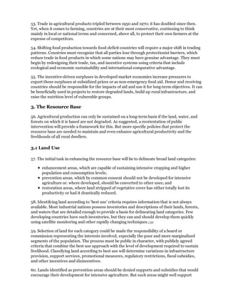 53. Trade in agricultural products tripled between 1950 and 1970; it has doubled since then.
Yet, when it comes to farming, countries are at their most conservative, continuing to think
mainly in local or national terms and concerned, above all, to protect their own farmers at the
expense of competitors.

54. Shifting food production towards food-deficit countries will require a major shift in trading
patterns. Countries must recognize that all parties lose through protectionist barriers, which
reduce trade in food products in which some nations may have genuine advantage. They must
begin by redesigning their trade, tax, and incentive systems using criteria that include
ecological and economic sustainability and international comparative advantage.

55. The incentive-driven surpluses in developed market economies increase pressures to
export these surpluses at subsidized prices or as non-emergency food aid. Donor and receiving
countries should be responsible for the impacts of aid and use it for long-term objectives. It can
be beneficially used in projects to restore degraded lands, build up rural infrastructure, and
raise the nutrition level of vulnerable groups.

3. The Resource Base

56. Agricultural production can only be sustained on a long-term basis if the land, water, and
forests on which it is based are not degraded. As suggested, a reorientation of public
intervention will provide a framework for this. But more specific policies that protect the
resource base are needed to maintain and even enhance agricultural productivity and the
livelihoods of all rural dwellers.

3.1 Land Use

57. The initial task in enhancing the resource base will be to delineate broad land categories:

      enhancement areas, which are capable of sustaining intensive cropping and higher
      population and consumption levels;
      prevention areas, which by common consent should not be developed for intensive
      agriculture or. where developed, should be converted to other uses; and
      restoration areas, where land stripped of vegetative cover has either totally lost its
      productivity or had it drastically reduced.

58. Identifying land according to 'best use' criteria requires information that is not always
available. Most industrial nations possess inventories and descriptions of their lands, forests,
and waters that are detailed enough to provide a basis for delineating land categories. Few
developing countries have such inventories, but they can and should develop them quickly
using satellite monitoring and other rapidly changing techniques./32

59. Selection of land for each category could be made the responsibility of a board or
commission representing the interests involved, especially the poor and more marginalized
segments of the population. The process must be public in character, with publicly agreed
criteria that combine the best use approach with the level of development required to sustain
livelihood. Classifying land according to best use will determine variations in infrastructure
provision, support services, promotional measures, regulatory restrictions, fiscal subsidies,
and other incentives and disincentives.

60. Lands identified as prevention areas should be denied supports and subsidies that would
encourage their development for intensive agriculture. But such areas might well support
 