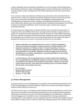 certain ecologically and economically sustainable uses such as grazing. fuelwood plantations,
fruit farming, and forestry. Those redesigning support systems and incentives should focus on
a broader range of crops, including those that enhance grazing, soil and water conservation,
and so on.

61. In vast areas today natural factors and land use practices have reduced productivity to a
point too low to sustain even subsistence farming. Treatment of these areas must vary from
site to site. Governments should give priority to establishing a national policy and
multidisciplinary programmes and to creating or strengthening institutions to restore such
areas. Where these already exist, they should be better coordinated and designed. The UN Plan
of Action to Combat Desertification, which is already in place, requires more support,
particularly financial.

62. Restoration may require limits on human activities so as to permit the regeneration of
vegetation. This can be difficult where there are large herds of animals or large numbers of
people. for the agreement and participation of the local people are of the highest importance.
The state, with the cooperation of those living locally, could protect these areas by declaring
them national reserves. Where these areas are privately held, the state might wish either to
purchase the land from the owners or to provide incentives for its restoration.


       Intensive agriculture may quickly exhaust the soil cover. causing its degradation,
       unless some special soil protection measures aimed at constant restoration and
       expanded reproduction of fertility are taken. The task of agriculture is thus not
       confined to obtaining the biological product but extends to constant maintenance
       and augmentation of soil fertility. Otherwise we will very quickly consume what by
       right belongs to our children, grandchildren, and great-grandchildren, to say nothing
       of more distant descendants.

       It is this misgiving - that our generation lives to a certain extent at the expense of
       the coming generations, thoughtlessly drawing on the basic reserves of soil fertility
       accumulated in the millennia of the biospheric development. instead of living off the
       current annual increment - that causes the increasing concern of scientists dealing
       with the state of the planetary soil cover.

       B. G. Rozanov
       Moscow State University
       WCED Public Hearing
       Moscow, 11 Dec 1986



3.2 Water Management

63. Improvements in water management are essential to raise agricultural productivity and to
reduce land degradation and water pollution. Critical issues concern the design of irrigation
projects and the efficiency of water use.

64. Where water is scarce, an irrigation project should maximize productivity per unit of water;
where water is plentiful, it must maximize productivity per unit of land. But local conditions
will dictate how much water can be used without damaging the soil. Salinization. alkalization,
and waterlogging can be avoided by a more careful approach to drainage, maintenance,
cropping patterns. the regulation of water quantities, and more rational water charges. Many of
these objectives will be easier to realize in small-scale irrigation projects. But whether small or
 