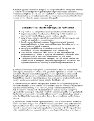 72. Such an approach would entail changes in the way governments set development priorities,
as well as the evolution of greater responsibility to local governments and communities.
Contracts covering forest use will have to be negotiated, or overall environmental sustainability
of forest exploitation and overall environmental and ecosystem conservation. Prices for forest
products need to reflect the true resource value of the goods.



                                  Box 5-2
             Natural Systems of Nutrient Supply and Peat Control

           Crop residues and farmyard manure are potential sources of soil nutrients.
           Organic wastes reduce run-off, increase the take-up of other nutrients, and
           improve soil's water-holding and erosion-resistance capacity.
           Using farmyard manure, especially in conjunction with intercropping and crop
           rotation, can greatly lower production costs.
           Overall systems efficiency is enhanced if manure or vegetable biomass is
           anaerobically digested in biogas plants, yielding energy for cooking and to run
           pumps, motors, or electric generators.
           Natural systems of biological nitrogen fixation through the use of certain
           annual plants, trees, and micro-organisms have a high potential.
           Integrated pest management (IPM) reduces the need for agrochemicals.
           improves a country's balance of payments. releases foreign exchange for other
           development projects, and creates jobs where they are most needed.
           IPM requires detailed information about pests and their natural enemies, seed
           varieties tailored to resist pests, integrated cropping patterns, and farmers who
           support the approach and are willing to modify farm practices to adopt it.



73. Portions of forests may be designated as prevention areas. These are predominantly
national parks, which could be set aside from agricultural exploitation to conserve soil, water,
and wildlife. They may also include marginal lands whose exploitation accelerates land
degradation through erosion or desertification. In this connection, the reforestation of
degraded forest areas is of utmost importance. Conservation areas or national parks can also
conserve genetic resources in their natural habitats. (See Chapter 6.)

74. Forestry can also be extended into agriculture. Farmers can use agroforestry systems to
produce food and fuel. In such systems, one or more tree crops are combined with one or more
food crops or animal farming on the same land, though sometimes at different times.
Well-chosen crops reinforce each other and yield more food and fuel than when grown
separately. The technology is particularly suitable for small farmers and for poor-quality lands.
Agroforestry has been practised by traditional farmers everywhere. The challenge today is to
revive the old methods, improve them, adapt them to the new conditions. and develop new
ones./34

75. International forestry research organizations should work in various tropical countries in
various ecosystems along the lines now followed by the Consultative Group on International
Agricultural Research. There is considerable scope for institution building and additional
research on forestry's role in agricultural production, for example by developing models that
better predict the effects on water and soil loss of removing specific portions of forest cover.
 