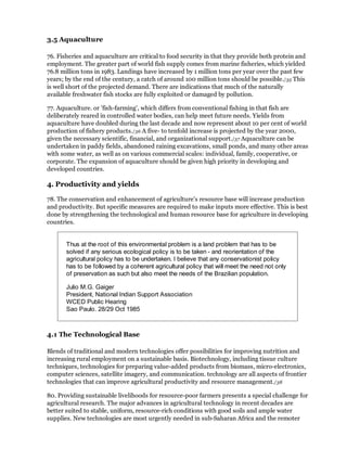 3.5 Aquaculture

76. Fisheries and aquaculture are critical to food security in that they provide both protein and
employment. The greater part of world fish supply comes from marine fisheries, which yielded
76.8 million tons in 1983. Landings have increased by 1 million tons per year over the past few
years; by the end of the century, a catch of around 100 million tons should be possible./35 This
is well short of the projected demand. There are indications that much of the naturally
available freshwater fish stocks are fully exploited or damaged by pollution.

77. Aquaculture. or 'fish-farming', which differs from conventional fishing in that fish are
deliberately reared in controlled water bodies, can help meet future needs. Yields from
aquaculture have doubled during the last decade and now represent about 10 per cent of world
production of fishery products./36 A five- to tenfold increase is projected by the year 2000,
given the necessary scientific, financial, and organizational support./37 Aquaculture can be
undertaken in paddy fields, abandoned raining excavations, small ponds, and many other areas
with some water, as well as on various commercial scales: individual, family, cooperative, or
corporate. The expansion of aquaculture should be given high priority in developing and
developed countries.

4. Productivity and yields

78. The conservation and enhancement of agriculture's resource base will increase production
and productivity. But specific measures are required to make inputs more effective. This is best
done by strengthening the technological and human resource base for agriculture in developing
countries.


       Thus at the root of this environmental problem is a land problem that has to be
       solved if any serious ecological policy is to be taken - and reorientation of the
       agricultural policy has to be undertaken. I believe that any conservationist policy
       has to be followed by a coherent agricultural policy that will meet the need not only
       of preservation as such but also meet the needs of the Brazilian population.

       Julio M.G. Gaiger
       President, National Indian Support Association
       WCED Public Hearing
       Sao Paulo. 28/29 Oct 1985



4.1 The Technological Base

Blends of traditional and modern technologies offer possibilities for improving nutrition and
increasing rural employment on a sustainable basis. Biotechnology, including tissue culture
techniques, technologies for preparing value-added products from biomass, micro-electronics,
computer sciences, satellite imagery, and communication. technology are all aspects of frontier
technologies that can improve agricultural productivity and resource management./38

80. Providing sustainable livelihoods for resource-poor farmers presents a special challenge for
agricultural research. The major advances in agricultural technology in recent decades are
better suited to stable, uniform, resource-rich conditions with good soils and ample water
supplies. New technologies are most urgently needed in sub-Saharan Africa and the remoter
 