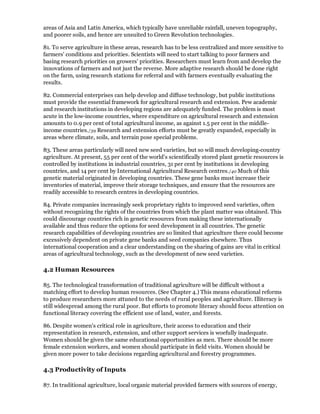 areas of Asia and Latin America, which typically have unreliable rainfall, uneven topography,
and poorer soils, and hence are unsuited to Green Revolution technologies.

81. To serve agriculture in these areas, research has to be less centralized and more sensitive to
farmers' conditions and priorities. Scientists will need to start talking to poor farmers and
basing research priorities on growers' priorities. Researchers must learn from and develop the
innovations of farmers and not just the reverse. More adaptive research should be done right
on the farm, using research stations for referral and with farmers eventually evaluating the
results.

82. Commercial enterprises can help develop and diffuse technology, but public institutions
must provide the essential framework for agricultural research and extension. Pew academic
and research institutions in developing regions are adequately funded. The problem is most
acute in the low-income countries, where expenditure on agricultural research and extension
amounts to 0.9 per cent of total agricultural income, as against 1.5 per cent in the middle-
income countries./39 Research and extension efforts must be greatly expanded, especially in
areas where climate, soils, and terrain pose special problems.

83. These areas particularly will need new seed varieties, but so will much developing-country
agriculture. At present, 55 per cent of the world's scientifically stored plant genetic resources is
controlled by institutions in industrial countries, 31 per cent by institutions in developing
countries, and 14 per cent by International Agricultural Research centres./40 Much of this
genetic material originated in developing countries. These gene banks must increase their
inventories of material, improve their storage techniques, and ensure that the resources are
readily accessible to research centres in developing countries.

84. Private companies increasingly seek proprietary rights to improved seed varieties, often
without recognizing the rights of the countries from which the plant matter was obtained. This
could discourage countries rich in genetic resources from making these internationally
available and thus reduce the options for seed development in all countries. The genetic
research capabilities of developing countries are so limited that agriculture there could become
excessively dependent on private gene banks and seed companies elsewhere. Thus
international cooperation and a clear understanding on the sharing of gains are vital in critical
areas of agricultural technology, such as the development of new seed varieties.

4.2 Human Resources

85. The technological transformation of traditional agriculture will be difficult without a
matching effort to develop human resources. (See Chapter 4.) This means educational reforms
to produce researchers more attuned to the needs of rural peoples and agriculture. Illiteracy is
still widespread among the rural poor. But efforts to promote literacy should focus attention on
functional literacy covering the efficient use of land, water, and forests.

86. Despite women's critical role in agriculture, their access to education and their
representation in research, extension, and other support services is woefully inadequate.
Women should be given the same educational opportunities as men. There should be more
female extension workers, and women should participate in field visits. Women should be
given more power to take decisions regarding agricultural and forestry programmes.

4.3 Productivity of Inputs

87. In traditional agriculture, local organic material provided farmers with sources of energy,
 