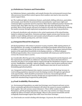 5.2 Subsistence Farmers and Pastoralists

95. Subsistence farmers, pastoralists, and nomads threaten the environmental resource base
when processes beyond their control squeeze their numbers onto land or into areas that
cannot support them.

96. The traditional rights of subsistence farmers, particularly shifting cultivators, pastoralists.
and nomads, must therefore be protected from encroachments. Land tenure rights and
communal rights in particular must be respected. When their traditional practices threaten the
resource base, their rights may have to be curtailed, but only when alternatives have been
provided. Most of these groups will need to be helped to diversify their livelihoods by entering
the market economy through employment programmes and some cash-crop production.

97. Research should give early attention to the varied requirements of the mixed farming
typical in subsistence agriculture. Extension and input supply systems must become more
mobile to reach shifting cultivators and nomads and priority given to public investment to
improve their cropland, grazing areas, and water sources.

5.3 Integrated Rural Development

98. Rural populations will continue to increase in many countries. With existing patterns of
land distribution, the number of smallholders and landless households will increase by about
50 million, to nearly 220 million, by the year 2000./41 Together, these groups represent three-
quarters of the agricultural households in developing countries./42 Without adequate
livelihood opportunities, these resource-poor households will remain poor and be forced to
overuse the resource base to survive.

99. Considerable effort has gone into creating strategies of integrated rural development, and
the requirements and pitfalls are well known. Experience has shown that land reform is
necessary but alone is not enough without support through the distribution of inputs and rural
services. Smallholders, including - indeed especially - women, must be given preference when
allocating scarce resources, staff, and credit. Small farmers must also be more involved in
formulating agricultural policies.

100. Integrated rural development also requires resources to absorb the large increases in
rural working populations expected in most developing countries through non-agricultural
work opportunities, which should be promoted in rural areas. Successful agricultural
development and the growth in incomes should open up opportunities in service activities and
small-scale manufacturing if supported by public policy.

5.4 Food Availability Fluctuations

101. Environmental degradation can make food shortages more frequent and more severe.
Hence sustainable agricultural development will reduce the season-to-season variability in
food supplies. But such systems cannot eliminate it. There will be weather-induced
fluctuations, and the growing dependence on only a few crop varieties over large areas may
amplify the effects of weather and pest damage. Often it is the poorest households and the
ecologically disadvantaged regions that suffer most from these shortages.

102. Food stocks are crucial in dealing with shortages. At present, the world stock of cereals is
 