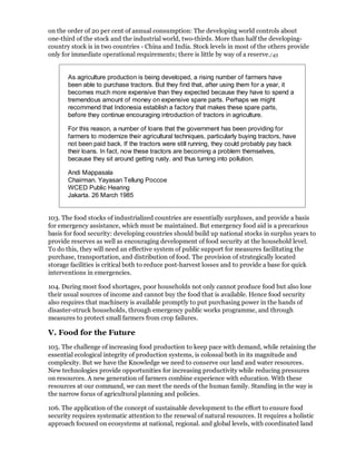 on the order of 20 per cent of annual consumption: The developing world controls about
one-third of the stock and the industrial world, two-thirds. More than half the developing-
country stock is in two countries - China and India. Stock levels in most of the others provide
only for immediate operational requirements; there is little by way of a reserve./43


       As agriculture production is being developed, a rising number of farmers have
       been able to purchase tractors. But they find that, after using them for a year, it
       becomes much more expensive than they expected because they have to spend a
       tremendous amount of money on expensive spare parts. Perhaps we might
       recommend that Indonesia establish a factory that makes these spare parts,
       before they continue encouraging introduction of tractors in agriculture.

       For this reason, a number of loans that the government has been providing for
       farmers to modernize their agricultural techniques, particularly buying tractors, have
       not been paid back. If the tractors were still running, they could probably pay back
       their loans. In fact, now these tractors are becoming a problem themselves,
       because they sit around getting rusty. and thus turning into pollution.

       Andi Mappasala
       Chairman. Yayasan Tellung Poccoe
       WCED Public Hearing
       Jakarta. 26 March 1985


103. The food stocks of industrialized countries are essentially surpluses, and provide a basis
for emergency assistance, which must be maintained. But emergency food aid is a precarious
basis for food security: developing countries should build up national stocks in surplus years to
provide reserves as well as encouraging development of food security at the household level.
To do this, they will need an effective system of public support for measures facilitating the
purchase, transportation, and distribution of food. The provision of strategically located
storage facilities is critical both to reduce post-harvest losses and to provide a base for quick
interventions in emergencies.

104. During most food shortages, poor households not only cannot produce food but also lose
their usual sources of income and cannot buy the food that is available. Hence food security
also requires that machinery is available promptly to put purchasing power in the hands of
disaster-struck households, through emergency public works programme, and through
measures to protect small farmers from crop failures.

V. Food for the Future
105. The challenge of increasing food production to keep pace with demand, while retaining the
essential ecological integrity of production systems, is colossal both in its magnitude and
complexity. But we have the Knowledge we need to conserve our land and water resources.
New technologies provide opportunities for increasing productivity while reducing pressures
on resources. A new generation of farmers combine experience with education. With these
resources at our command, we can meet the needs of the human family. Standing in the way is
the narrow focus of agricultural planning and policies.

106. The application of the concept of sustainable development to the effort to ensure food
security requires systematic attention to the renewal of natural resources. It requires a holistic
approach focused on ecosystems at national, regional. and global levels, with coordinated land
 
