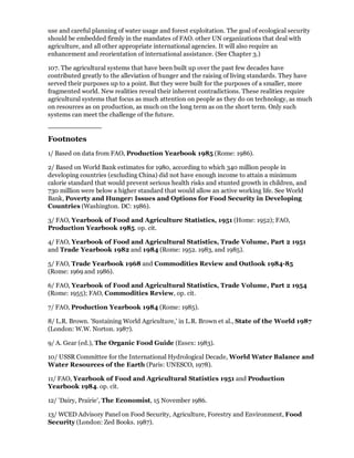 use and careful planning of water usage and forest exploitation. The goal of ecological security
should be embedded firmly in the mandates of FAO. other UN organizations that deal with
agriculture, and all other appropriate international agencies. It will also require an
enhancement and reorientation of international assistance. (See Chapter 3.)

107. The agricultural systems that have been built up over the past few decades have
contributed greatly to the alleviation of hunger and the raising of living standards. They have
served their purposes up to a point. But they were built for the purposes of a smaller, more
fragmented world. New realities reveal their inherent contradictions. These realities require
agricultural systems that focus as much attention on people as they do on technology, as much
on resources as on production, as much on the long term as on the short term. Only such
systems can meet the challenge of the future.


Footnotes
1/ Based on data from FAO, Production Yearbook 1985 (Rome: 1986).

2/ Based on World Bank estimates for 1980, according to which 340 million people in
developing countries (excluding China) did not have enough income to attain a minimum
calorie standard that would prevent serious health risks and stunted growth in children, and
730 million were below a higher standard that would allow an active working life. See World
Bank, Poverty and Hunger: Issues and Options for Food Security in Developing
Countries (Washington. DC: 1986).

3/ FAO, Yearbook of Food and Agriculture Statistics, 1951 (Home: 1952); FAO,
Production Yearbook 1985. op. cit.

4/ FAO, Yearbook of Food and Agricultural Statistics, Trade Volume, Part 2 1951
and Trade Yearbook 1982 and 1984 (Rome: 1952. 1983, and 1985).

5/ FAO, Trade Yearbook 1968 and Commodities Review and Outlook 1984-85
(Rome: 1969 and 1986).

6/ FAO, Yearbook of Food and Agricultural Statistics, Trade Volume, Part 2 1954
(Rome: 1955); FAO, Commodities Review, op. cit.

7/ FAO, Production Yearbook 1984 (Rome: 1985).

8/ L.R. Brown. 'Sustaining World Agriculture,' in L.R. Brown et al., State of the World 1987
(London: W.W. Norton. 1987).

9/ A. Gear (ed.), The Organic Food Guide (Essex: 1983).

10/ USSR Committee for the International Hydrological Decade, World Water Balance and
Water Resources of the Earth (Paris: UNESCO, 1978).

11/ FAO, Yearbook of Food and Agricultural Statistics 1951 and Production
Yearbook 1984. op. cit.

12/ 'Dairy, Prairie', The Economist, 15 November 1986.

13/ WCED Advisory Panel on Food Security, Agriculture, Forestry and Environment, Food
Security (London: Zed Books. 1987).
 