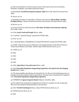 14/ The term pesticides is used in a generic sense in this report and covers insecticides,
herbicides. fungicides, and similar agricultural inputs.

15/ World Bank. World Development Report 1986 (New York: Oxford University Press.
1986).

16/ Brown, op. cit.

17/ Standing Committee on Agriculture. Fisheries and Forestry. Soil at Risk: Canada's
Eroding Future, A Report on Soil Conservation to the Senate of Canada (Ottawa: 1984).

18/ Brown, op. cit.

19/ Centre for Science and Environment, The State of India's Environment 1984-85
(New Delhi: 1985).

20/ FAO, Land, Food and People (Rome: 1984).

21/ I. Szabolcs. 'Agrarian Change', prepared for WCED, 1985.

22/ Gear. op. cit./

23/ J. Bandyopadhyay, 'Rehabilitation of Upland Watersheds', prepared for WCED, 1985.

24/ UNEP. 'General Assessment of Progress in the Implementation of the Plan of Action to
Combat Desertification 1978-1984'. Nairobi, 1984; WCED Advisory Panel, op. cit.

25/ UNEP, op. cit.

26/ Ibid.

27/ Ibid.

28/ Ibid.

29/ Ibid.

30/ FAO, Agriculture Towards 2000 (Rome: 1981)

31/ FAO, Potential Population Supporting Capacities of Lands in the Developing
World (Rome: 1982).

32/ The land capability classification developed by the U.S. Bureau of Land Management is an
example of how the problem could be approached. A broader type of classification is implicit in
FAO, Potential Population Supporting Capacities.

33/ INDERENA, Caguan-Cagueta Report (Bogota, Colombia: 1985).

34/ The agroforestry programmes implemented in India are examples of such an approach.
They have been adopted enthusiastically by many farmers.

35/ FAO. World Food Report (Rome: 1985); WCED Advisory Panel, op. cit.

36/ WCED Advisory Panel, op. cit.

37/ Ibid.
 