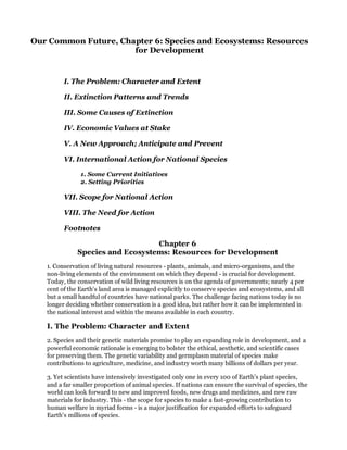 Our Common Future, Chapter 6: Species and Ecosystems: Resources
                      for Development


         I. The Problem: Character and Extent

         II. Extinction Patterns and Trends

         III. Some Causes of Extinction

         IV. Economic Values at Stake

         V. A New Approach; Anticipate and Prevent

         VI. International Action for National Species

               1. Some Current Initiatives
               2. Setting Priorities

         VII. Scope for National Action

         VIII. The Need for Action

         Footnotes

                                  Chapter 6
              Species and Ecosystems: Resources for Development
   1. Conservation of living natural resources - plants, animals, and micro-organisms, and the
   non-living elements of the environment on which they depend - is crucial for development.
   Today, the conservation of wild living resources is on the agenda of governments; nearly 4 per
   cent of the Earth's land area is managed explicitly to conserve species and ecosystems, and all
   but a small handful of countries have national parks. The challenge facing nations today is no
   longer deciding whether conservation is a good idea, but rather how it can be implemented in
   the national interest and within the means available in each country.

   I. The Problem: Character and Extent
   2. Species and their genetic materials promise to play an expanding role in development, and a
   powerful economic rationale is emerging to bolster the ethical, aesthetic, and scientific cases
   for preserving them. The genetic variability and germplasm material of species make
   contributions to agriculture, medicine, and industry worth many billions of dollars per year.

   3. Yet scientists have intensively investigated only one in every 100 of Earth's plant species,
   and a far smaller proportion of animal species. If nations can ensure the survival of species, the
   world can look forward to new and improved foods, new drugs and medicines, and new raw
   materials for industry. This - the scope for species to make a fast-growing contribution to
   human welfare in myriad forms - is a major justification for expanded efforts to safeguard
   Earth's millions of species.
 