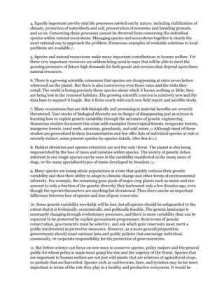 4. Equally important are the vital life processes carried out by nature, including stabilization of
climate, protection of watersheds and soil, preservation of nurseries and breeding grounds,
and so on. Conserving these processes cannot be divorced from conserving the individual
species within natural ecosystems. Managing species and ecosystems together is clearly the
most rational way to approach the problem. Numerous examples of workable solutions to local
problems are available./1

5. Species and natural ecosystems make many important contributions to human welfare. Yet
these very important resources are seldom being used in ways that will be able to meet the
growing pressures of future high demands for both goods and services that depend upon these
natural resources.

6. There is a growing scientific consensus that species are disappearing at rates never before
witnessed on the planet. But there is also controversy over those rates and the risks they
entail. The world is losing precisely those species about which it knows nothing or little; they
are being lost in the remotest habitats. The growing scientific concern is relatively new and the
data base to support it fragile. But it firms yearly with each new field report and satellite study.

7. Many ecosystems that are rich biologically and promising in material benefits are severely
threatened. Vast stocks of biological diversity are in danger of disappearing just as science is
learning how to exploit genetic variability through the advances of genetic engineering.
Numerous studies document this crisis with examples from tropical forests, temperate forests,
mangrove forests, coral reefs, savannas, grasslands, and arid zones./2 Although most of these
studies are generalized in their documentation and few offer lists of individual species at risk or
recently extinct, some present species-by-species details. (See Box 6-1.)

8. Habitat alteration and species extinction are not the only threat. The planet is also being
impoverished by the loss of races and varieties within species. The variety of genetic riches
inherent in one single species can be seen in the variability manifested in the many races of
dogs, or the many specialized types of maize developed by breeders./3

9. Many species are losing whole populations at a rate that quickly reduces their genetic
variability and thus their ability to adapt to climatic change and other forms of environmental
adversity. For example, the remaining gene pools of major crop plants such as maize and rice
amount to only a fraction of the genetic diversity they harboured only a few decades ago, even
though the species themselves are anything but threatened. Thus there can be an important
difference between loss of species and loss of gene reservoirs.

10. Some genetic variability inevitably will be lost, but all species should be safeguarded to the
extent that it is technically, economically, and politically feasible. The genetic landscape is
constantly changing through evolutionary processes, and there is more variability than can be
expected to be protected by explicit government programmes. So in terms of genetic
conservation, governments must be selective, and ask which gene reservoirs most merit a
public involvement in protective measures. However, as a more general proposition,
governments should enact national laws and public policies that encourage individual,
community, or corporate responsibility for the protection of gene reservoirs.

11. But before science can focus on new ways to conserve species, policy makers and the general
public for whom policy is made must grasp the size and the urgency of the threat. Species that
are important to human welfare are not just wild plants that are relatives of agricultural crops,
or animals that are harvested. Species such as earthworms, bees, and termites may be far more
important in terms of the role they play in a healthy and productive ecosystem. It would be
 