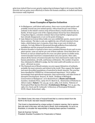 grim irony indeed if just as new genetic engineering techniques begin to let us peer into life's
diversity and use genes more effectively to better the human condition, we looked and found
this treasure sadly depleted.



                                    Box 6-1
                        Some Examples of Species Extinction

           In Madagascar, until about mid-century, there were 12,000 plant species and
           probably around 190,000 animal species, with at least 60 per cent of them
           endemic to the island's eastern strip of forest (that is, found nowhere else on
           Earth). At least 93 per cent of the original primary forest has been eliminated.
           Using these figures, scientists estimate that at least half the original species
           have already disappeared, or are on the point of doing so.
           Lake Malawi in Central Africa holds over 500 cichlid fish species, 99 per cent of
           them endemic. The lake is only one-eighth the size of North America's Great
           Lakes, which feature just 173 species, fewer than 10 per cent of which are
           endemic. Yet Lake Malawi is threatened through pollution from industrial
           installations and the proposed introduction of alien species.
           Western Ecuador is reputed to have once contained between 8,000 and 10,000
           plant species, some 40 and 60 per cent of them endemic. Given that there are
           between 10 and 30 animal species for every one plant species in similar areas,
           western Ecuador must have contained about 200,000 species. Since 1960,
           almost all the forests of western Ecuador have been destroyed to make way for
           banana plantations, oil wells, and human settlements. The number of species
           thus eliminated is difficult to judge, but the total could well number 50.000 or
           more - all in just 25 years.
           The Pantanal area of Brazil contains 110,000 square kilometres of wetlands,
           probably the most extensive and richest in the world. They support the largest
           and most diversified populations of waterfowl in South America. The area has
           been classified by UNESCO as 'of international importance'. Yet it suffers
           increasingly from agricultural expansion, dam construction, and other forms of
           disruptive development. Sources: W. Rauh. 'Problems of Biological
           Conservation in Madagascar', in D. Bramwell (ed.), Plants and Islands
           (London: Academic Press, 1979): D.C.N. Barel et al., 'Destruction of Fisheries in
           Africa's Lakes', Nature, Vol. 315, pp. 19-20, 1985; A.H. Gentry. 'Patterns of
           Neotropical Plant Species Diversity', Evolutionary Biology. Vol. 15, pp.1-84,
           1982; D.A. Scott and M. Carbonell, 'A Directory of Neotropical Wetlands',
           IUCN. Gland. Switzerland. 1985.




       Our Atlantic forest, this mass of tropical forest that is a narrow stretch from the
       North to the South, has been reduced drastically.

       This forest is characterised by a large number of endemic species, that is species
       that only exist in this area, and only exist in Brazil. And consequently, it is up to us,
       Brazilians, to shoulder the responsibility of keeping these species in existence.

       Ibsen de Gusmao Camara
       President, Brazilian Foundation for Preservation of Nature
 