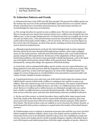 WCED Public Hearing
       Sao Paulo. 28-29 Oct 1985


II. Extinction Patterns and Trends
12. Extinction has been a fact of life since life first emerged. The present few million species are
the modern-day survivors of the estimated half-billion species that have ever existed. Almost
all past extinctions have occurred by natural processes, but today human activities are
overwhelmingly the main cause of extinctions.

13. The average duration of a species is some 5 million years. The best current estimates are
that on average 900,000 species have become extinct every 1 million years during the last 200
million years, so the average 'background rate' of extinction has been very roughly one in every
one and one-ninth years./4 The present human-caused rate is hundreds of times higher, and
could easily be thousands of times higher./5 We do not know. We have no accurate figures on
the current rates of extinctions, as most of the species vanishing are those least documented,
such as insects in tropical forests.

14. Although tropical moist forests are by far the richest biological units in terms of genetic
diversity and by far the most threatened through human activities, other major ecological
zones are also under pressure. Arid and semi-arid lands harbour only a very small number of
species compared with tropical forests. But because of the adaptations of these species to
harsh living conditions, they feature many potentially valuable biochemicals, such as the liquid
wax of the jojoba shrub and the natural rubber of the guayule bush. Many of these are
threatened by. among other things, the expansion of livestock herding.

15. Coral reefs, with an estimated half-million species in their 400,000 square kilometres, are
being depleted at rates that may leave little but degraded remnants by early next century. This
would be a great loss, in that coral-reef organisms, by virtue of the 'biological warfare' they
engage in to ensure living space in crowded habitats, have generated an unusual number and
variety of toxins valuable in modern medicine./6

16. Tropical moist forests cover only 6 per cent of the Earth's land surface but contain at least
half the Earth's species (which totals 5 million at a minimum, but could be as many as 30
million). They may contain 90 per cent or even more of all species. The mature tropical forests
that still exist cover only 900 million hectares, out of the 1.5-1.6 billion hectares that once
stood. Between 7.6 million and 10 million hectares are eliminated outright each year, and at
least a further 10 million hectares are grossly disrupted annually./7 But these figures come
from surveys of the late 1970s, and since then deforestation rates have probably accelerated.

17. By the end of the century, or shortly thereafter, there could be little virgin tropical moist
forest left outside of the Zaire Basin and the western half of Brazilian Amazonia, plus some
areas such as the Guyana tract of forest in northern South America and parts of the island of
New Guinea. The forests in these zones are unlikely to survive beyond a few further decades, as
world demand for their produce continues to expand and as the number of forestland farmers
increases.

18. If deforestation were to continue in Amazonia at present rates until the year 2000, but then
halted completely (which is unlikely), about 15 per cent of plant species would be lost. Were
Amazonia's forest cover to be ultimately reduced to those areas now established as parks and
reserves, 66 per cent of plant species would eventually disappear, together with almost 69 per
cent of bird species and similar proportions of all other major categories of species. Almost 20
 