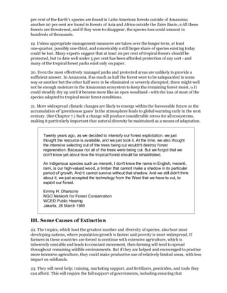 per cent of the Earth's species are found in Latin American forests outside of Amazonia;
another 20 per cent are found in forests of Asia and Africa outside the Zaire Basin./8 All these
forests are threatened, and if they were to disappear, the species loss could amount to
hundreds of thousands.

19. Unless appropriate management measures are taken over the longer term, at least
one-quarter, possibly one-third, and conceivably a still larger share of species existing today
could be lost. Many experts suggest that at least 20 per cent of tropical forests should be
protected, but to date well under 5 per cent has been afforded protection of any sort - and
many of the tropical forest parks exist only on paper.

20. Even the most effectively managed parks and protected areas are unlikely to provide a
sufficient answer. In Amazonia, if as much as half the forest were to be safeguarded in some
way or another but the other half were to be eliminated or severely disrupted, there might well
not be enough moisture in the Amazonian ecosystem to keep the remaining forest moist./9 It
could steadily dry up until it became more like an open woodland - with the loss of most of the
species adapted to tropical moist forest conditions.

21. More widespread climatic changes are likely to emerge within the foreseeable future as the
accumulation of 'greenhouse gases' in the atmosphere leads to global warming early in the next
century. (See Chapter 7.) Such a change will produce considerable stress for all ecosystems,
making it particularly important that natural diversity be maintained as a means of adaptation.


       Twenty years ago, as we decided to intensify our forest exploitation, we just
       thought the resource is available, and we just took it. At the time, we also thought
       the intensive selecting out of the trees being cut wouldn't destroy forest
       regeneration. Because not all of the trees were being cut. But we forgot that we
       don't know yet about how the tropical forest should be rehabilitated.

       An indigenous species such as meranti, I don't know the name in English, meranti,
       rami, is our high-valued wood, a timber that cannot make a shadow in its particular
       period of growth. And it cannot survive without that shadow. And we still didn't think
       about it, we just accepted the technology from the West that we have to cut, to
       exploit our forest.

       Emmy H. Dharsono
       NGO Network for Forest Conservation
       WCED Public Hearing
       Jakarta, 26 March 1985


III. Some Causes of Extinction
22. The tropics, which host the greatest number and diversity of species, also host most
developing nations, where population growth is fastest and poverty is most widespread. If
farmers in these countries are forced to continue with extensive agriculture, which is
inherently unstable and leads to constant movement, then farming will tend to spread
throughout remaining wildlife environments. But if they are helped and encouraged to practise
more intensive agriculture, they could make productive use of relatively limited areas, with less
impact on wildlands.

23. They will need help: training, marketing support, and fertilizers, pesticides, and tools they
can afford. This will require the full support of governments, including ensuring that
 