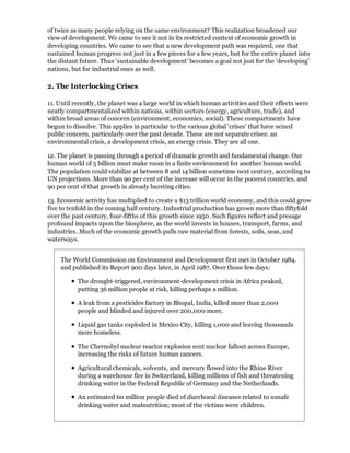 of twice as many people relying on the same environment? This realization broadened our
view of development. We came to see it not in its restricted context of economic growth in
developing countries. We came to see that a new development path was required, one that
sustained human progress not just in a few pieces for a few years, but for the entire planet into
the distant future. Thus 'sustainable development' becomes a goal not just for the 'developing'
nations, but for industrial ones as well.

2. The Interlocking Crises

11. Until recently, the planet was a large world in which human activities and their effects were
neatly compartmentalized within nations, within sectors (energy, agriculture, trade), and
within broad areas of concern (environment, economics, social). These compartments have
begun to dissolve. This applies in particular to the various global 'crises' that have seized
public concern, particularly over the past decade. These are not separate crises: an
environmental crisis, a development crisis, an energy crisis. They are all one.

12. The planet is passing through a period of dramatic growth and fundamental change. Our
human world of 5 billion must make room in a finite environment for another human world.
The population could stabilize at between 8 and 14 billion sometime next century, according to
UN projections. More than 90 per cent of the increase will occur in the poorest countries, and
90 per cent of that growth in already bursting cities.

13. Economic activity has multiplied to create a $13 trillion world economy, and this could grow
five to tenfold in the coming half century. Industrial production has grown more than fiftyfold
over the past century, four-fifths of this growth since 1950. Such figures reflect and presage
profound impacts upon the biosphere, as the world invests in houses, transport, farms, and
industries. Much of the economic growth pulls raw material from forests, soils, seas, and
waterways.


    The World Commission on Environment and Development first met in October 1984.
    and published its Report 900 days later, in April 1987. Over those few days:

           The drought-triggered, environment-development crisis in Africa peaked,
           putting 36 million people at risk, killing perhaps a million.

           A leak from a pesticides factory in Bhopal, India, killed more than 2,000
           people and blinded and injured over 200,000 more.

           Liquid gas tanks exploded in Mexico City, killing 1,000 and leaving thousands
           more homeless.

           The Chernobyl nuclear reactor explosion sent nuclear fallout across Europe,
           increasing the risks of future human cancers.

           Agricultural chemicals, solvents, and mercury flowed into the Rhine River
           during a warehouse fire in Switzerland, killing millions of fish and threatening
           drinking water in the Federal Republic of Germany and the Netherlands.

           An estimated 60 million people died of diarrhoeal diseases related to unsafe
           drinking water and malnutrition; most of the victims were children.
 